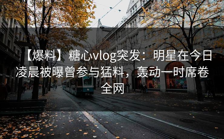 【爆料】糖心vlog突发：明星在今日凌晨被曝曾参与猛料，轰动一时席卷全网