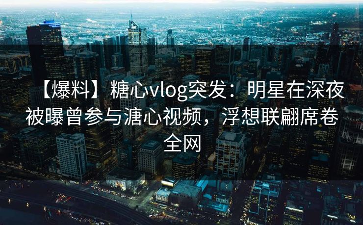 【爆料】糖心vlog突发：明星在深夜被曝曾参与溏心视频，浮想联翩席卷全网
