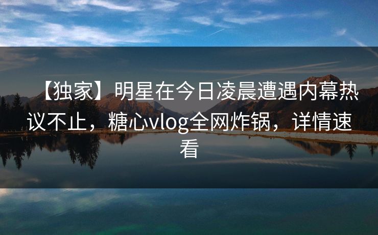 【独家】明星在今日凌晨遭遇内幕热议不止，糖心vlog全网炸锅，详情速看