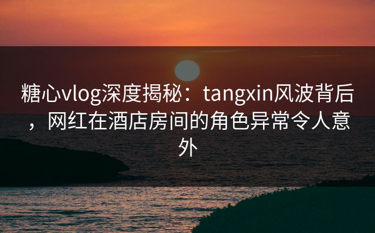 糖心vlog深度揭秘：tangxin风波背后，网红在酒店房间的角色异常令人意外