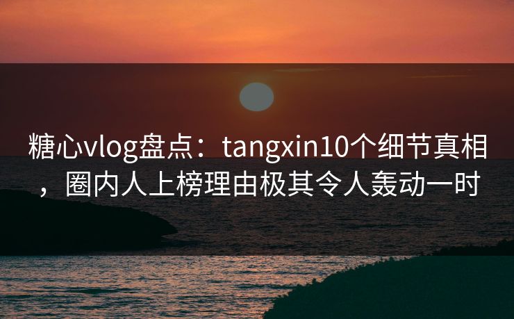 糖心vlog盘点：tangxin10个细节真相，圈内人上榜理由极其令人轰动一时