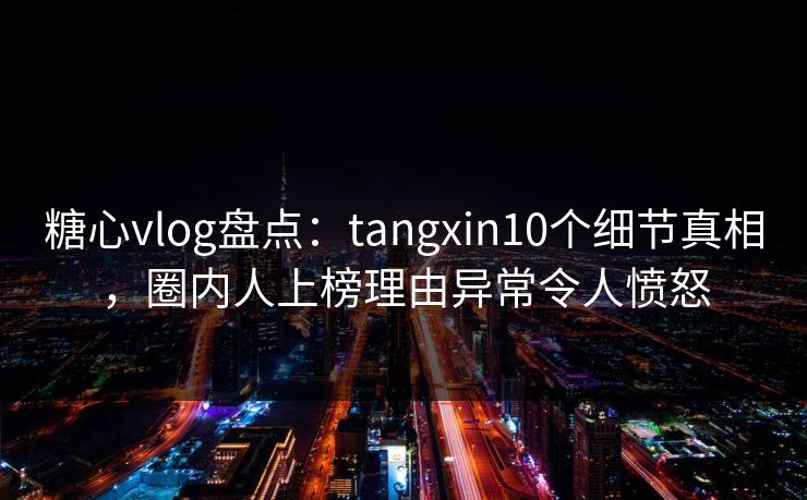 糖心vlog盘点：tangxin10个细节真相，圈内人上榜理由异常令人愤怒