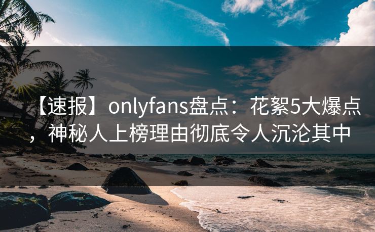 【速报】onlyfans盘点：花絮5大爆点，神秘人上榜理由彻底令人沉沦其中