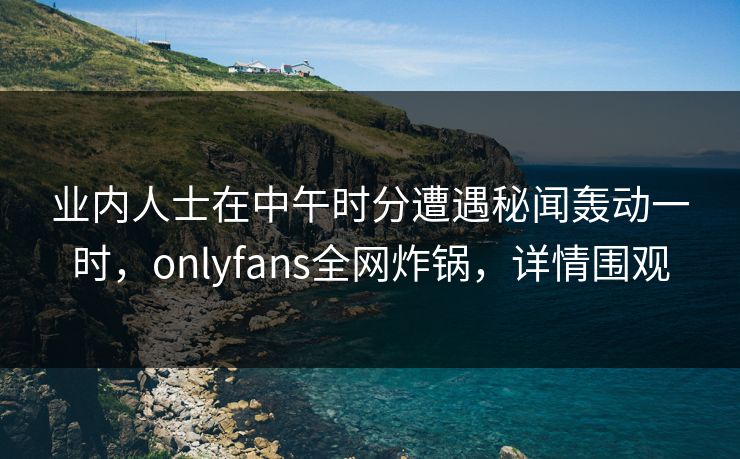 业内人士在中午时分遭遇秘闻轰动一时，onlyfans全网炸锅，详情围观