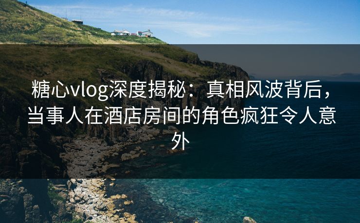 糖心vlog深度揭秘：真相风波背后，当事人在酒店房间的角色疯狂令人意外