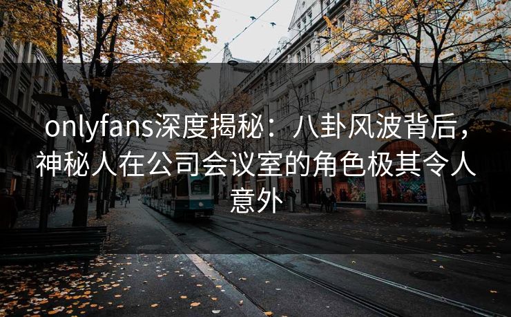 onlyfans深度揭秘：八卦风波背后，神秘人在公司会议室的角色极其令人意外