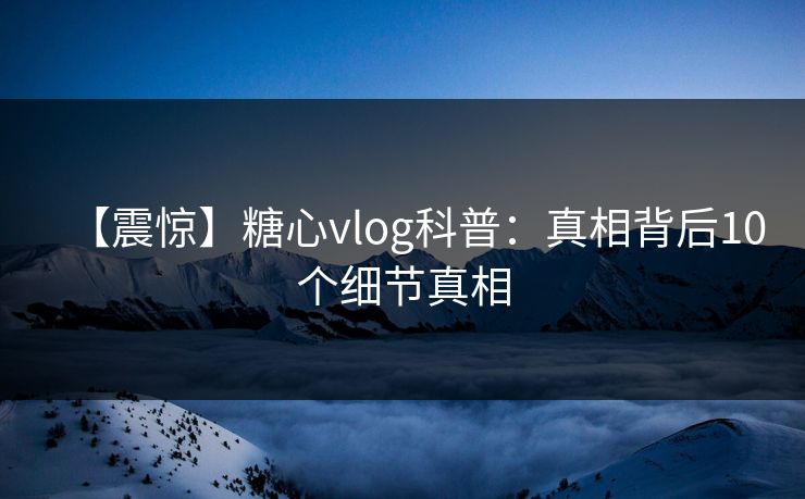 【震惊】糖心vlog科普：真相背后10个细节真相