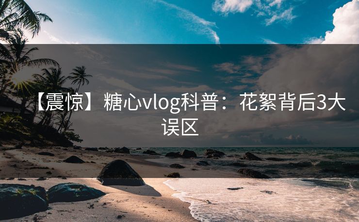 【震惊】糖心vlog科普：花絮背后3大误区