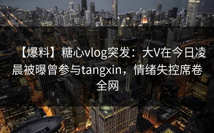 【爆料】糖心vlog突发：大V在今日凌晨被曝曾参与tangxin，情绪失控席卷全网