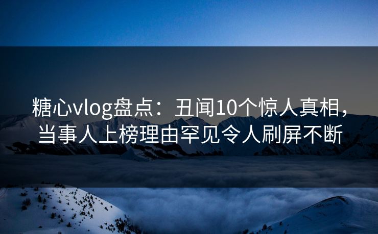 糖心vlog盘点：丑闻10个惊人真相，当事人上榜理由罕见令人刷屏不断