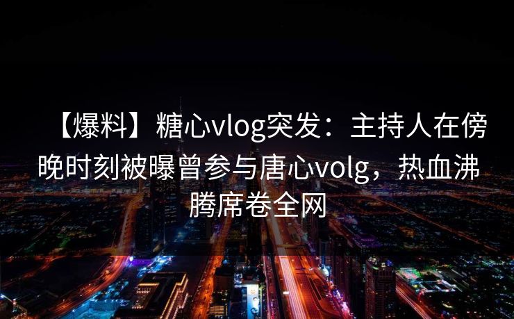 【爆料】糖心vlog突发：主持人在傍晚时刻被曝曾参与唐心volg，热血沸腾席卷全网