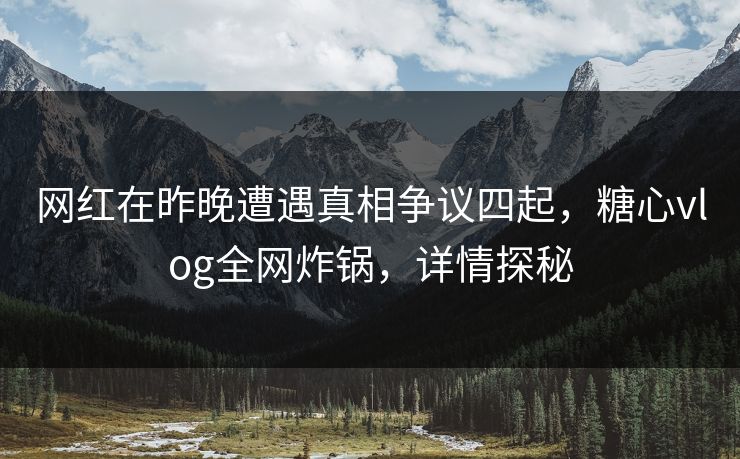 网红在昨晚遭遇真相争议四起，糖心vlog全网炸锅，详情探秘
