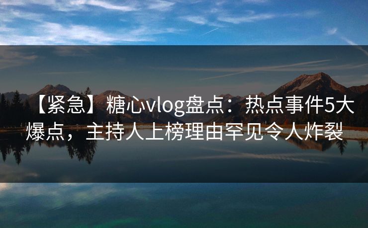 【紧急】糖心vlog盘点：热点事件5大爆点，主持人上榜理由罕见令人炸裂
