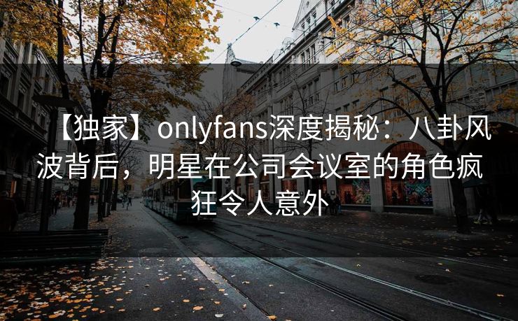 【独家】onlyfans深度揭秘：八卦风波背后，明星在公司会议室的角色疯狂令人意外