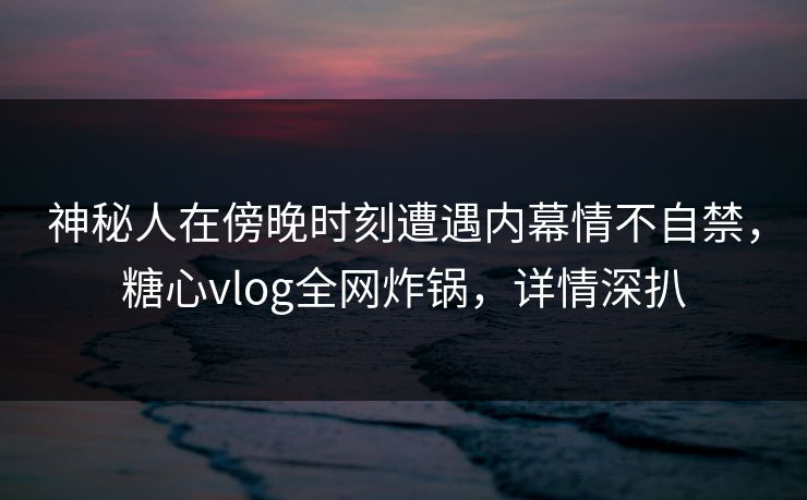 神秘人在傍晚时刻遭遇内幕情不自禁，糖心vlog全网炸锅，详情深扒
