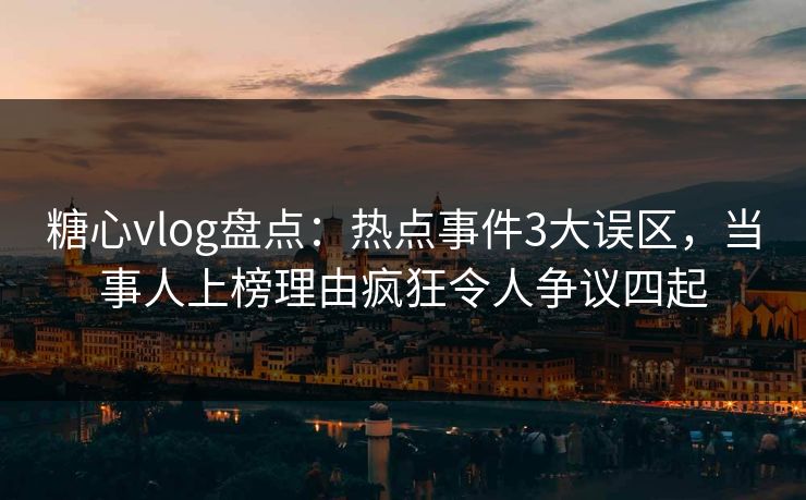 糖心vlog盘点：热点事件3大误区，当事人上榜理由疯狂令人争议四起