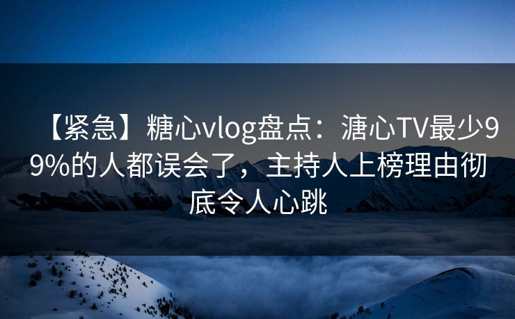 【紧急】糖心vlog盘点：溏心TV最少99%的人都误会了，主持人上榜理由彻底令人心跳