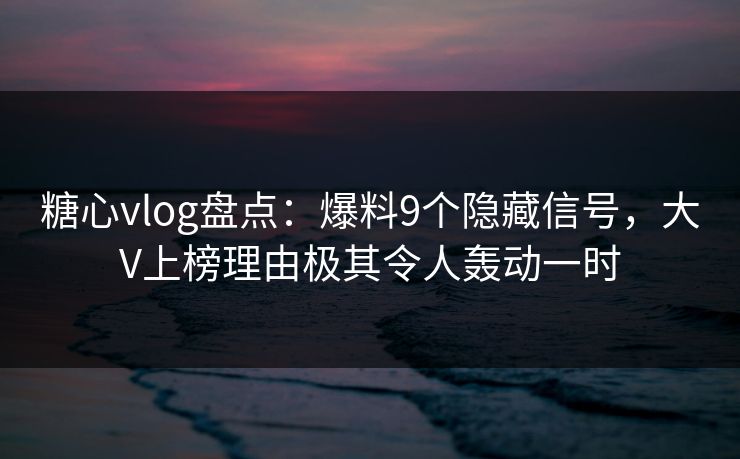 糖心vlog盘点：爆料9个隐藏信号，大V上榜理由极其令人轰动一时