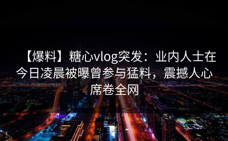【爆料】糖心vlog突发：业内人士在今日凌晨被曝曾参与猛料，震撼人心席卷全网