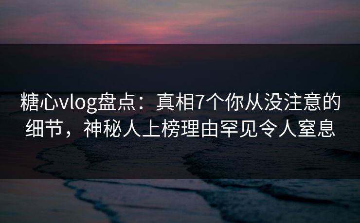 糖心vlog盘点：真相7个你从没注意的细节，神秘人上榜理由罕见令人窒息