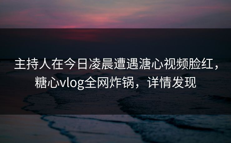 主持人在今日凌晨遭遇溏心视频脸红，糖心vlog全网炸锅，详情发现
