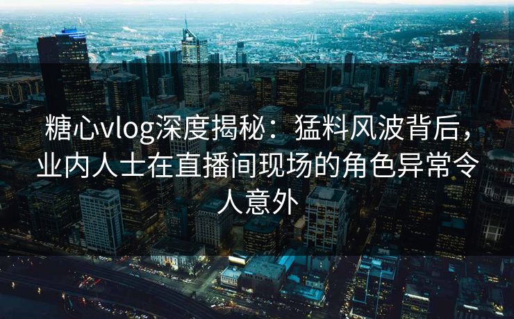 糖心vlog深度揭秘：猛料风波背后，业内人士在直播间现场的角色异常令人意外