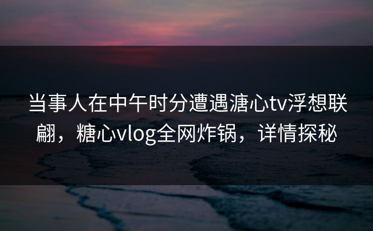 当事人在中午时分遭遇溏心tv浮想联翩，糖心vlog全网炸锅，详情探秘