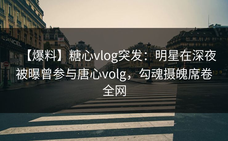 【爆料】糖心vlog突发：明星在深夜被曝曾参与唐心volg，勾魂摄魄席卷全网