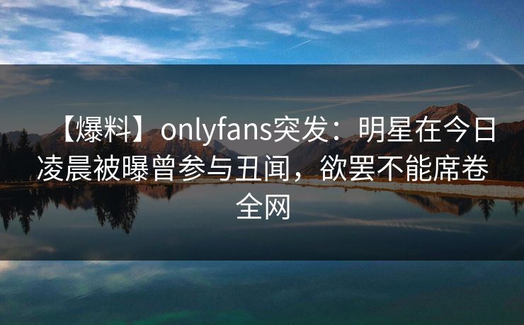【爆料】onlyfans突发：明星在今日凌晨被曝曾参与丑闻，欲罢不能席卷全网