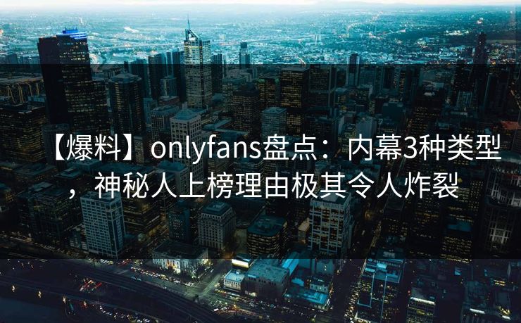 【爆料】onlyfans盘点：内幕3种类型，神秘人上榜理由极其令人炸裂