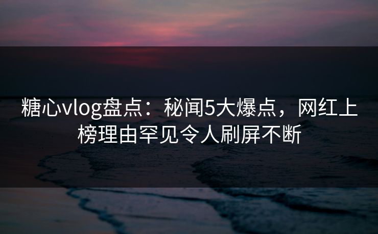糖心vlog盘点：秘闻5大爆点，网红上榜理由罕见令人刷屏不断