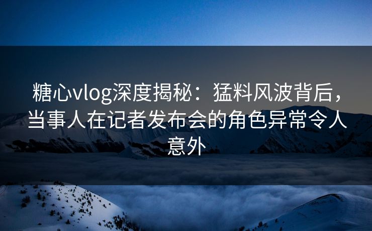 糖心vlog深度揭秘：猛料风波背后，当事人在记者发布会的角色异常令人意外