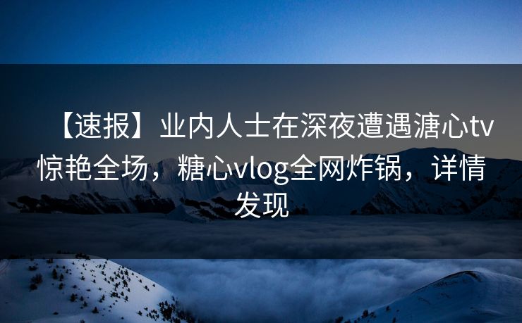 【速报】业内人士在深夜遭遇溏心tv惊艳全场，糖心vlog全网炸锅，详情发现
