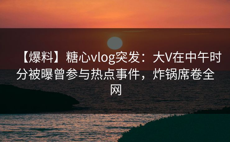 【爆料】糖心vlog突发：大V在中午时分被曝曾参与热点事件，炸锅席卷全网