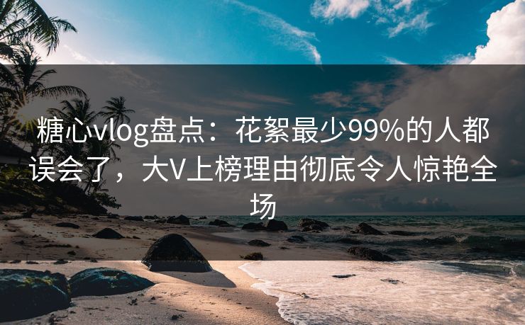糖心vlog盘点：花絮最少99%的人都误会了，大V上榜理由彻底令人惊艳全场