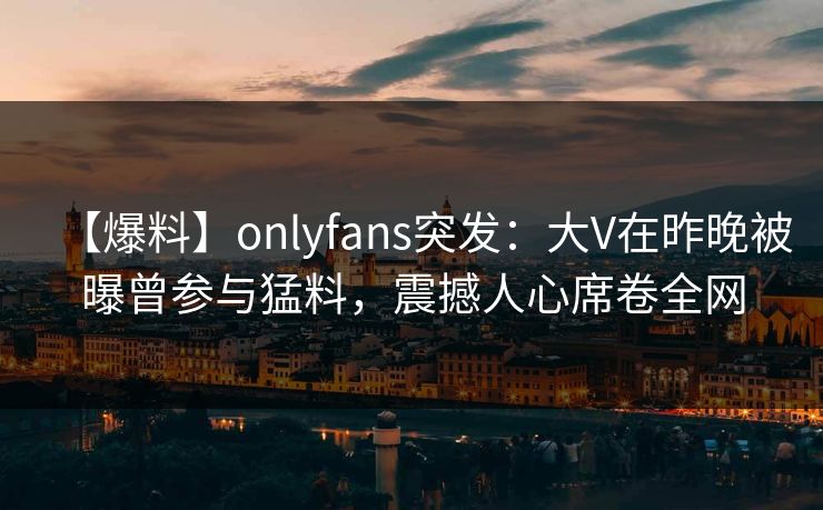 【爆料】onlyfans突发：大V在昨晚被曝曾参与猛料，震撼人心席卷全网