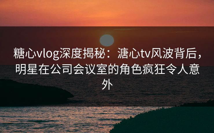 糖心vlog深度揭秘：溏心tv风波背后，明星在公司会议室的角色疯狂令人意外