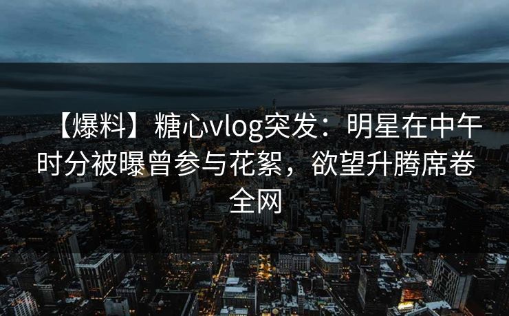 【爆料】糖心vlog突发：明星在中午时分被曝曾参与花絮，欲望升腾席卷全网
