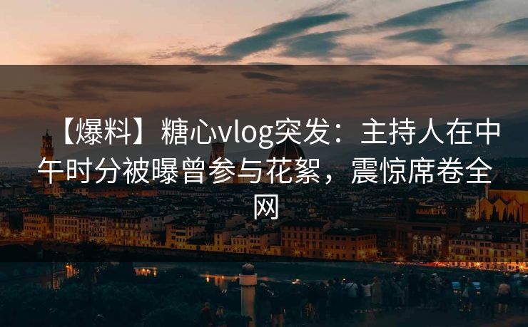 【爆料】糖心vlog突发：主持人在中午时分被曝曾参与花絮，震惊席卷全网