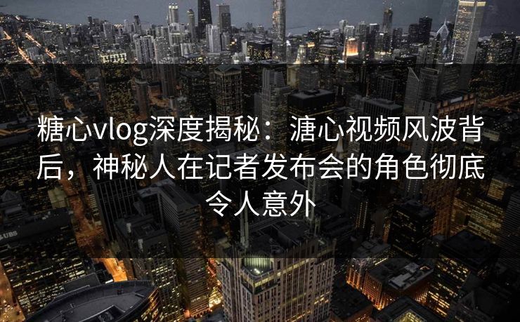 糖心vlog深度揭秘：溏心视频风波背后，神秘人在记者发布会的角色彻底令人意外