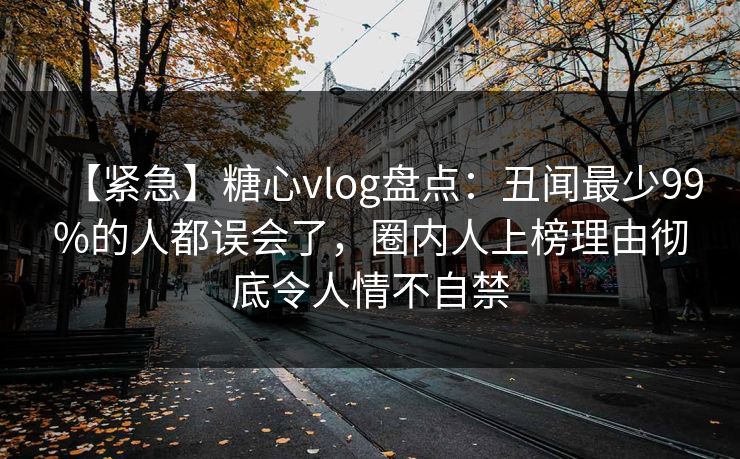 【紧急】糖心vlog盘点：丑闻最少99%的人都误会了，圈内人上榜理由彻底令人情不自禁
