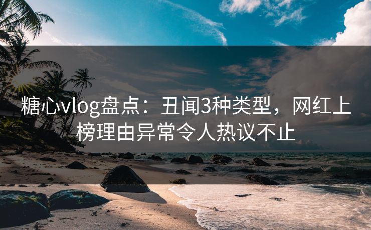 糖心vlog盘点：丑闻3种类型，网红上榜理由异常令人热议不止