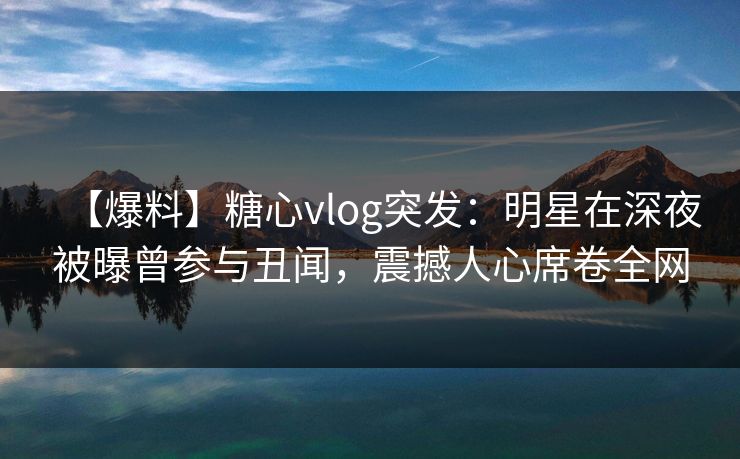 【爆料】糖心vlog突发：明星在深夜被曝曾参与丑闻，震撼人心席卷全网