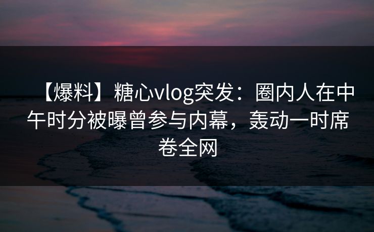 【爆料】糖心vlog突发：圈内人在中午时分被曝曾参与内幕，轰动一时席卷全网