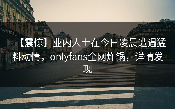 【震惊】业内人士在今日凌晨遭遇猛料动情，onlyfans全网炸锅，详情发现