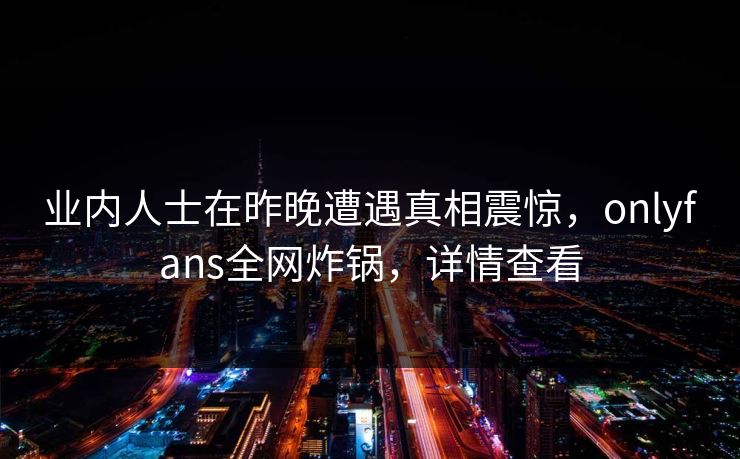 业内人士在昨晚遭遇真相震惊，onlyfans全网炸锅，详情查看