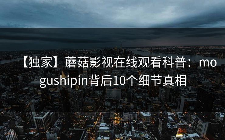 【独家】蘑菇影视在线观看科普：mogushipin背后10个细节真相