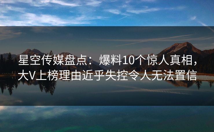 星空传媒盘点：爆料10个惊人真相，大V上榜理由近乎失控令人无法置信