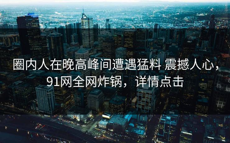 圈内人在晚高峰间遭遇猛料 震撼人心，91网全网炸锅，详情点击