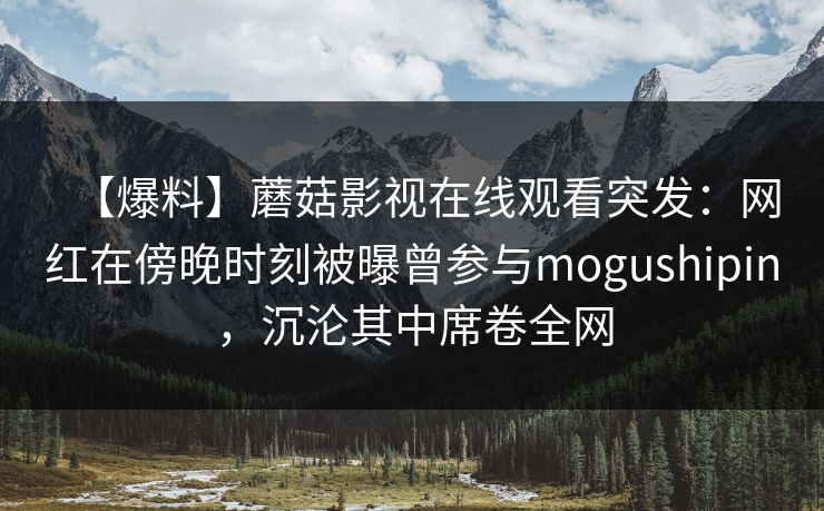 【爆料】蘑菇影视在线观看突发：网红在傍晚时刻被曝曾参与mogushipin，沉沦其中席卷全网